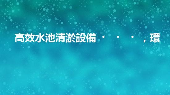 高效水池清淤設備，環(huán)保清潔新選擇！